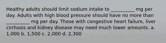 Healthy adults should limit sodium intake to __________ mg per day. Adults with high blood pressure should have no more than __________ mg per day. Those with congestive heart failure, liver cirrhosis and kidney disease may need much lower amounts. a. 1,000 b. 1,500 c. 2,000 d. 2,300