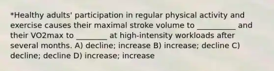 *Healthy adults' participation in regular physical activity and exercise causes their maximal stroke volume to __________ and their VO2max to ________ at high-intensity workloads after several months. A) decline; increase B) increase; decline C) decline; decline D) increase; increase