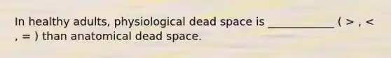 In healthy adults, physiological dead space is ____________ ( > , < , = ) than anatomical dead space.