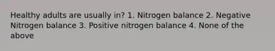 Healthy adults are usually in? 1. Nitrogen balance 2. Negative Nitrogen balance 3. Positive nitrogen balance 4. None of the above