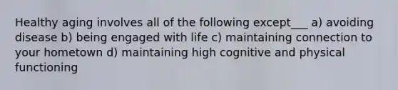 Healthy aging involves all of the following except___ a) avoiding disease b) being engaged with life c) maintaining connection to your hometown d) maintaining high cognitive and physical functioning