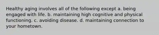 Healthy aging involves all of the following except a. being engaged with life. b. maintaining high cognitive and physical functioning. c. avoiding disease. d. maintaining connection to your hometown.