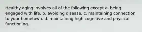 Healthy aging involves all of the following except a. being engaged with life. b. avoiding disease. c. maintaining connection to your hometown. d. maintaining high cognitive and physical functioning.