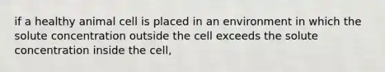 if a healthy animal cell is placed in an environment in which the solute concentration outside the cell exceeds the solute concentration inside the cell,