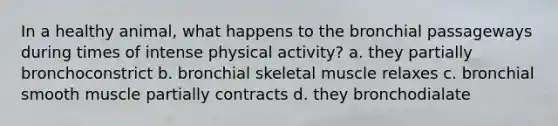 In a healthy animal, what happens to the bronchial passageways during times of intense physical activity? a. they partially bronchoconstrict b. bronchial skeletal muscle relaxes c. bronchial smooth muscle partially contracts d. they bronchodialate