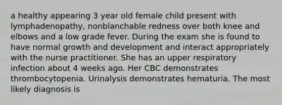 a healthy appearing 3 year old female child present with lymphadenopathy, nonblanchable redness over both knee and elbows and a low grade fever. During the exam she is found to have normal growth and development and interact appropriately with the nurse practitioner. She has an upper respiratory infection about 4 weeks ago. Her CBC demonstrates thrombocytopenia. Urinalysis demonstrates hematuria. The most likely diagnosis is