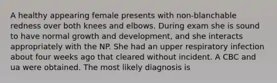 A healthy appearing female presents with non-blanchable redness over both knees and elbows. During exam she is sound to have normal growth and development, and she interacts appropriately with the NP. She had an upper respiratory infection about four weeks ago that cleared without incident. A CBC and ua were obtained. The most likely diagnosis is