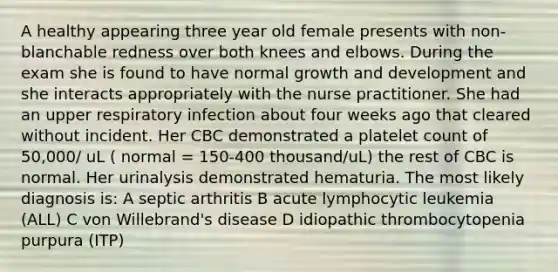 A healthy appearing three year old female presents with non-blanchable redness over both knees and elbows. During the exam she is found to have normal growth and development and she interacts appropriately with the nurse practitioner. She had an upper respiratory infection about four weeks ago that cleared without incident. Her CBC demonstrated a platelet count of 50,000/ uL ( normal = 150-400 thousand/uL) the rest of CBC is normal. Her urinalysis demonstrated hematuria. The most likely diagnosis is: A septic arthritis B acute lymphocytic leukemia (ALL) C von Willebrand's disease D idiopathic thrombocytopenia purpura (ITP)