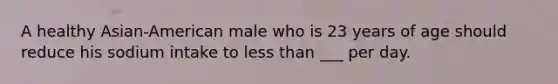 A healthy Asian-American male who is 23 years of age should reduce his sodium intake to less than ___ per day.