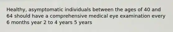 Healthy, asymptomatic individuals between the ages of 40 and 64 should have a comprehensive medical eye examination every 6 months year 2 to 4 years 5 years