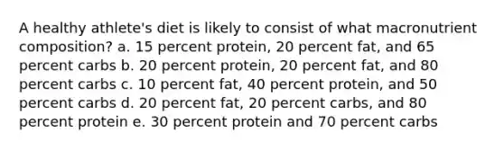 A healthy athlete's diet is likely to consist of what macronutrient composition? a. 15 percent protein, 20 percent fat, and 65 percent carbs b. 20 percent protein, 20 percent fat, and 80 percent carbs c. 10 percent fat, 40 percent protein, and 50 percent carbs d. 20 percent fat, 20 percent carbs, and 80 percent protein e. 30 percent protein and 70 percent carbs