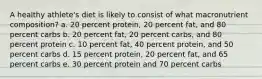 A healthy athlete's diet is likely to consist of what macronutrient composition? a. 20 percent protein, 20 percent fat, and 80 percent carbs b. 20 percent fat, 20 percent carbs, and 80 percent protein c. 10 percent fat, 40 percent protein, and 50 percent carbs d. 15 percent protein, 20 percent fat, and 65 percent carbs e. 30 percent protein and 70 percent carbs