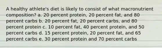 A healthy athlete's diet is likely to consist of what macronutrient composition? a. 20 percent protein, 20 percent fat, and 80 percent carbs b. 20 percent fat, 20 percent carbs, and 80 percent protein c. 10 percent fat, 40 percent protein, and 50 percent carbs d. 15 percent protein, 20 percent fat, and 65 percent carbs e. 30 percent protein and 70 percent carbs