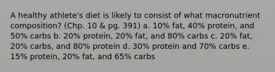 A healthy athlete's diet is likely to consist of what macronutrient composition? (Chp. 10 & pg. 391) a. 10% fat, 40% protein, and 50% carbs b. 20% protein, 20% fat, and 80% carbs c. 20% fat, 20% carbs, and 80% protein d. 30% protein and 70% carbs e. 15% protein, 20% fat, and 65% carbs