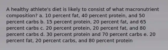 A healthy athlete's diet is likely to consist of what macronutrient composition? a. 10 percent fat, 40 percent protein, and 50 percent carbs b. 15 percent protein, 20 percent fat, and 65 percent carbs c. 20 percent protein, 20 percent fat, and 80 percent carbs d. 30 percent protein and 70 percent carbs e. 20 percent fat, 20 percent carbs, and 80 percent protein