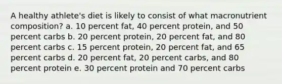 A healthy athlete's diet is likely to consist of what macronutrient composition? a. 10 percent fat, 40 percent protein, and 50 percent carbs b. 20 percent protein, 20 percent fat, and 80 percent carbs c. 15 percent protein, 20 percent fat, and 65 percent carbs d. 20 percent fat, 20 percent carbs, and 80 percent protein e. 30 percent protein and 70 percent carbs