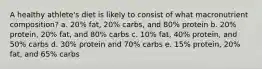 A healthy athlete's diet is likely to consist of what macronutrient composition? a. 20% fat, 20% carbs, and 80% protein b. 20% protein, 20% fat, and 80% carbs c. 10% fat, 40% protein, and 50% carbs d. 30% protein and 70% carbs e. 15% protein, 20% fat, and 65% carbs