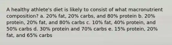 A healthy athlete's diet is likely to consist of what macronutrient composition? a. 20% fat, 20% carbs, and 80% protein b. 20% protein, 20% fat, and 80% carbs c. 10% fat, 40% protein, and 50% carbs d. 30% protein and 70% carbs e. 15% protein, 20% fat, and 65% carbs