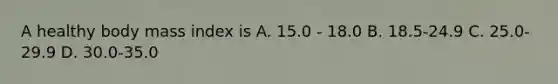 A healthy body mass index is A. 15.0 - 18.0 B. 18.5-24.9 C. 25.0-29.9 D. 30.0-35.0