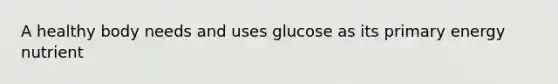 A healthy body needs and uses glucose as its primary energy nutrient