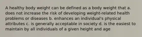 A healthy body weight can be defined as a body weight that a. does not increase the risk of developing weight-related health problems or diseases b. enhances an individual's physical attributes c. is generally acceptable in society d. is the easiest to maintain by all individuals of a given height and age