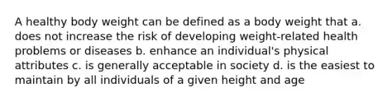 A healthy body weight can be defined as a body weight that a. does not increase the risk of developing weight-related health problems or diseases b. enhance an individual's physical attributes c. is generally acceptable in society d. is the easiest to maintain by all individuals of a given height and age