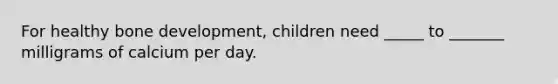 For healthy bone development, children need _____ to _______ milligrams of calcium per day.