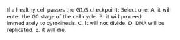 If a healthy cell passes the G1/S checkpoint: Select one: A. it will enter the G0 stage of the cell cycle. B. it will proceed immediately to cytokinesis. C. it will not divide. D. DNA will be replicated. E. it will die.