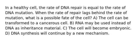 In a healthy cell, the rate of <a href='https://www.questionai.com/knowledge/kdWJhII4NB-dna-repair' class='anchor-knowledge'>dna repair</a> is equal to the rate of DNA mutation. When the rate of repair lags behind the rate of mutation, what is a possible fate of the cell? A) The cell can be transformed to a cancerous cell. B) RNA may be used instead of DNA as inheritance material. C) The cell will become embryonic. D) DNA synthesis will continue by a new mechanism.