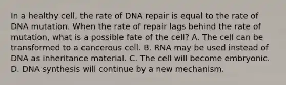 In a healthy cell, the rate of DNA repair is equal to the rate of DNA mutation. When the rate of repair lags behind the rate of mutation, what is a possible fate of the cell? A. The cell can be transformed to a cancerous cell. B. RNA may be used instead of DNA as inheritance material. C. The cell will become embryonic. D. DNA synthesis will continue by a new mechanism.