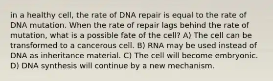 in a healthy cell, the rate of DNA repair is equal to the rate of DNA mutation. When the rate of repair lags behind the rate of mutation, what is a possible fate of the cell? A) The cell can be transformed to a cancerous cell. B) RNA may be used instead of DNA as inheritance material. C) The cell will become embryonic. D) DNA synthesis will continue by a new mechanism.