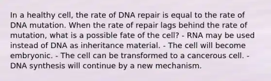 In a healthy cell, the rate of DNA repair is equal to the rate of DNA mutation. When the rate of repair lags behind the rate of mutation, what is a possible fate of the cell? - RNA may be used instead of DNA as inheritance material. - The cell will become embryonic. - The cell can be transformed to a cancerous cell. - DNA synthesis will continue by a new mechanism.