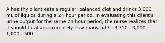 A healthy client eats a regular, balanced diet and drinks 3,000 mL of liquids during a 24-hour period. In evaluating this client's urine output for the same 24-hour period, the nurse realizes that it should total approximately how many mL? - 3,750 - 3,000 - 1,000 - 500