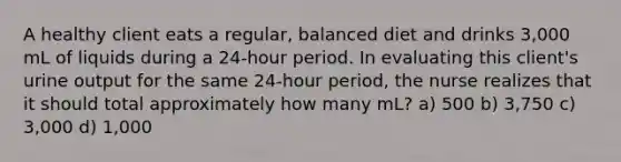 A healthy client eats a regular, balanced diet and drinks 3,000 mL of liquids during a 24-hour period. In evaluating this client's urine output for the same 24-hour period, the nurse realizes that it should total approximately how many mL? a) 500 b) 3,750 c) 3,000 d) 1,000