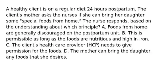 A healthy client is on a regular diet 24 hours postpartum. The client's mother asks the nurses if she can bring her daughter some "special foods from home." The nurse responds, based on the understanding about which principle? A. Foods from home are generally discouraged on the postpartum unit. B. This is permissible as long as the foods are nutritious and high in iron. C. The client's health care provider (HCP) needs to give permission for the foods. D. The mother can bring the daughter any foods that she desires.