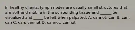 In healthy clients, lymph nodes are usually small structures that are soft and mobile in the surrounding tissue and ______ be visualized and _____ be felt when palpated. A. cannot; can B. can; can C. can; cannot D. cannot; cannot