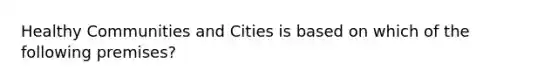 Healthy Communities and Cities is based on which of the following premises?