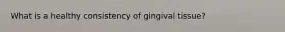 What is a healthy consistency of gingival tissue?