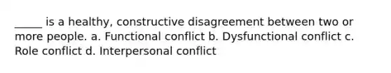 _____ is a healthy, constructive disagreement between two or more people. a. Functional conflict b. Dysfunctional conflict c. Role conflict d. Interpersonal conflict