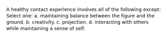 A healthy contact experience involves all of the following except: Select one: a. maintaining balance between the figure and the ground. b. creativity. c. projection. d. interacting with others while maintaining a sense of self.