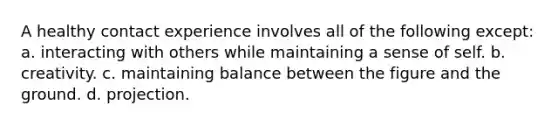 A healthy contact experience involves all of the following except: a. interacting with others while maintaining a sense of self. b. creativity. c. maintaining balance between the figure and the ground. d. projection.