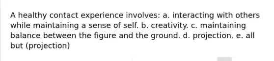 A healthy contact experience involves: a. interacting with others while maintaining a sense of self. b. creativity. c. maintaining balance between the figure and the ground. d. projection. e. all but (projection)