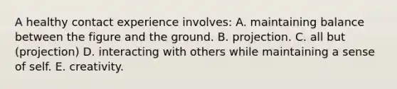 A healthy contact experience involves: A. maintaining balance between the figure and the ground. B. projection. C. all but (projection) D. interacting with others while maintaining a sense of self. E. creativity.