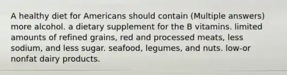 A healthy diet for Americans should contain (Multiple answers) more alcohol. a dietary supplement for the B vitamins. limited amounts of refined grains, red and processed meats, less sodium, and less sugar. seafood, legumes, and nuts. low-or nonfat dairy products.