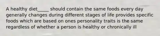 A healthy diet_____ should contain the same foods every day generally changes during different stages of life provides specific foods which are based on ones personality traits is the same regardless of whether a person is healthy or chronically ill