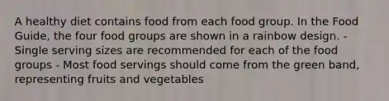 A healthy diet contains food from each food group. In the Food Guide, the four food groups are shown in a rainbow design. - Single serving sizes are recommended for each of the food groups - Most food servings should come from the green band, representing fruits and vegetables