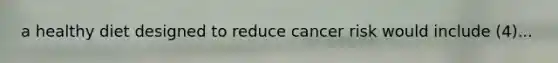 a healthy diet designed to reduce cancer risk would include (4)...