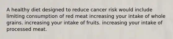 A healthy diet designed to reduce cancer risk would include limiting consumption of red meat increasing your intake of whole grains. increasing your intake of fruits. increasing your intake of processed meat.