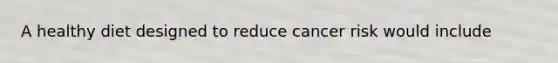 A healthy diet designed to reduce cancer risk would include