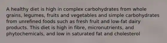 A healthy diet is high in complex carbohydrates from whole grains, legumes, fruits and vegetables and simple carbohydrates from unrefined foods such as fresh fruit and low-fat dairy products. This diet is high in fibre, micronutrients, and phytochemicals, and low in saturated fat and cholesterol